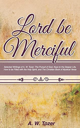 Lord Be Merciful: Selected Writings of A. W. Tozer: The Pursuit of God, Keys to the Deeper Life, How to be Filled with the Holy Spirit, and The Christian Book of Mystical Verse